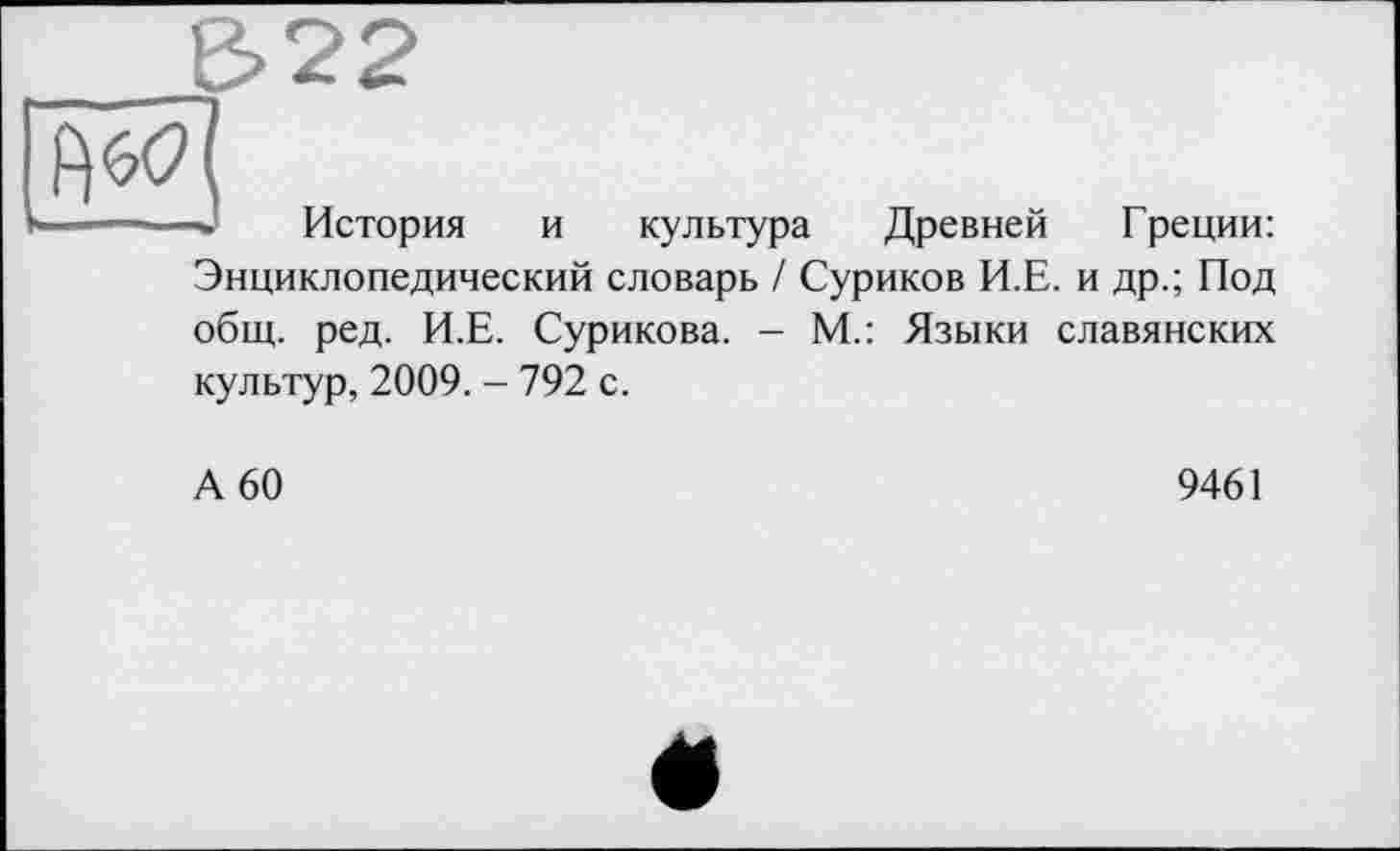 ﻿Є>22
W]
--История и культура Древней Греции: Энциклопедический словарь / Суриков И.Е. и др.; Под общ. ред. И.Е. Сурикова. - М.: Языки славянских культур, 2009. - 792 с.
А 60
9461